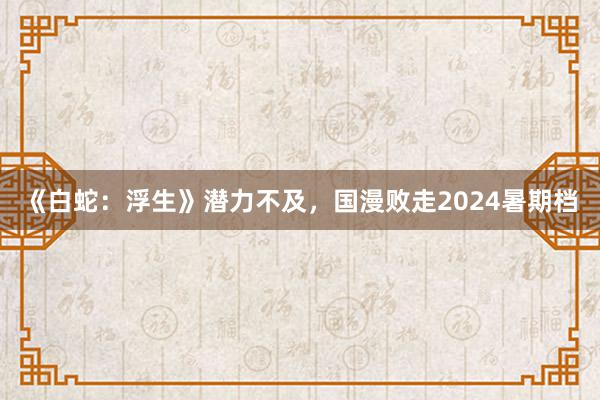 《白蛇：浮生》潜力不及，国漫败走2024暑期档