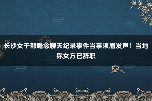 长沙女干部瞻念聊天纪录事件当事须眉发声！当地称女方已辞职