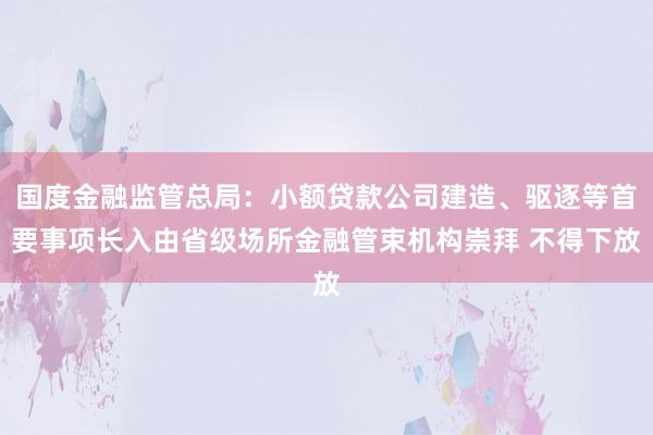 国度金融监管总局：小额贷款公司建造、驱逐等首要事项长入由省级场所金融管束机构崇拜 不得下放