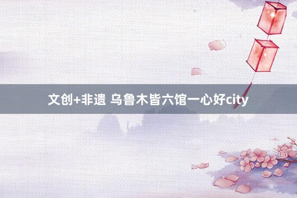 文创+非遗 乌鲁木皆六馆一心好city