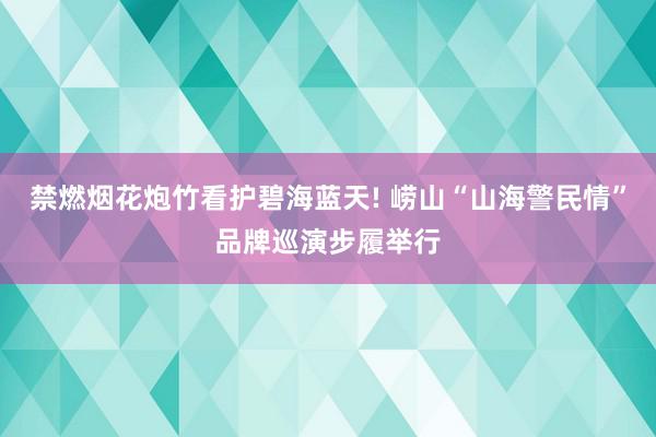 禁燃烟花炮竹看护碧海蓝天! 崂山“山海警民情”品牌巡演步履举行