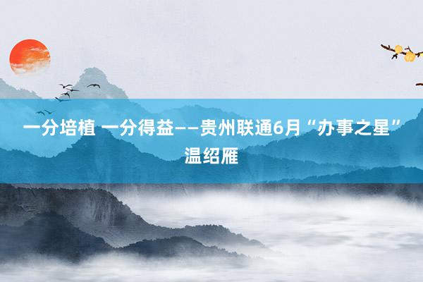 一分培植 一分得益——贵州联通6月“办事之星”温绍雁