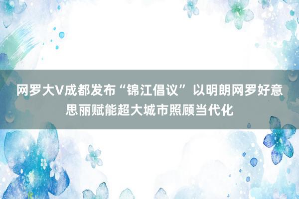 网罗大V成都发布“锦江倡议” 以明朗网罗好意思丽赋能超大城市照顾当代化