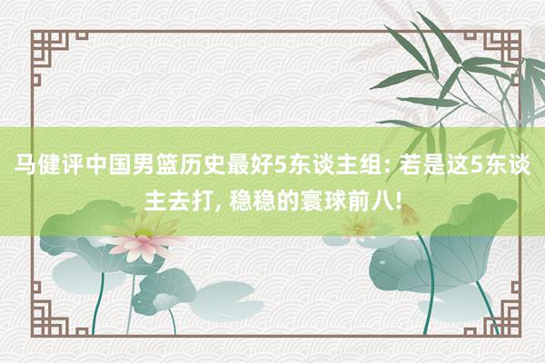 马健评中国男篮历史最好5东谈主组: 若是这5东谈主去打, 稳稳的寰球前八!