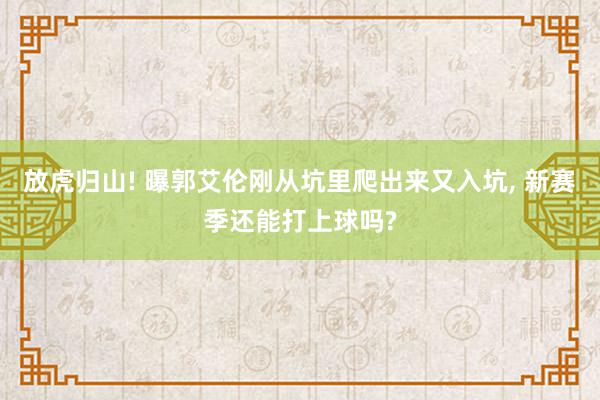 放虎归山! 曝郭艾伦刚从坑里爬出来又入坑, 新赛季还能打上球吗?