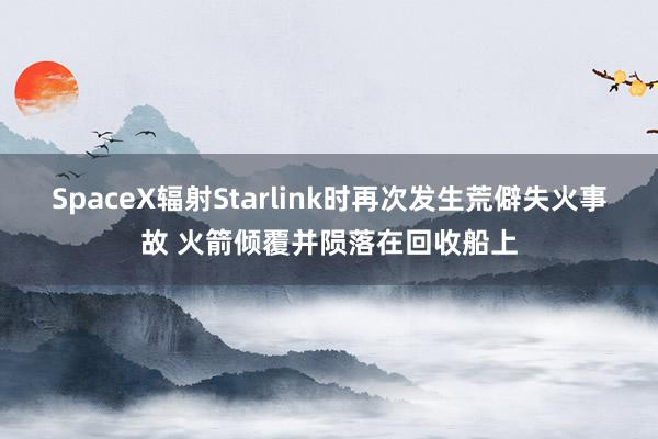 SpaceX辐射Starlink时再次发生荒僻失火事故 火箭倾覆并陨落在回收船上