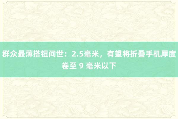 群众最薄搭钮问世：2.5毫米，有望将折叠手机厚度卷至 9 毫米以下