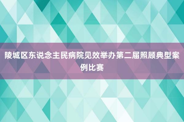 陵城区东说念主民病院见效举办第二届照顾典型案例比赛