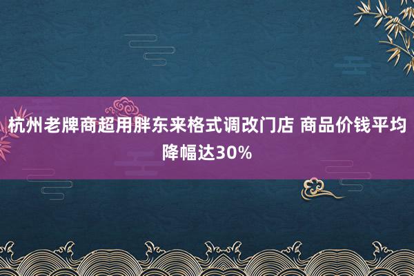 杭州老牌商超用胖东来格式调改门店 商品价钱平均降幅达30%