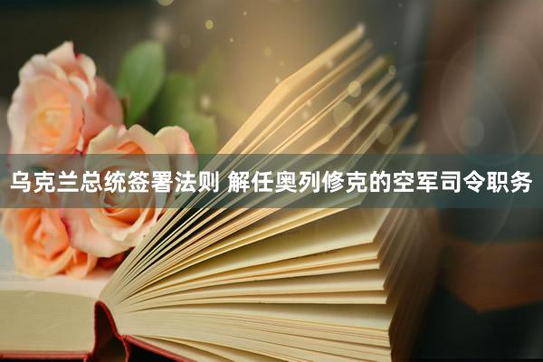 乌克兰总统签署法则 解任奥列修克的空军司令职务