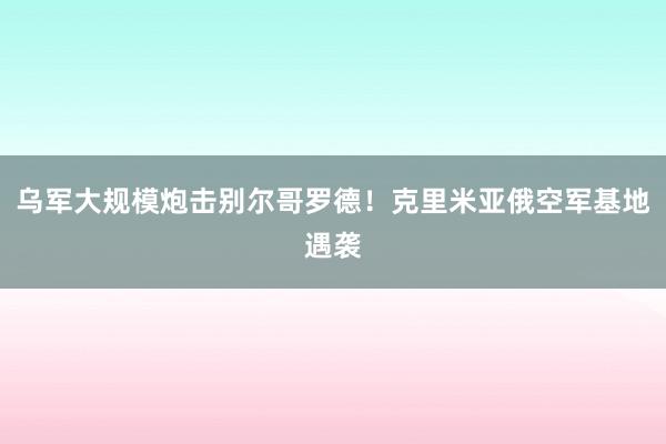 乌军大规模炮击别尔哥罗德！克里米亚俄空军基地遇袭