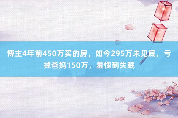 博主4年前450万买的房，如今295万未见底，亏掉爸妈150万，羞愧到失眠