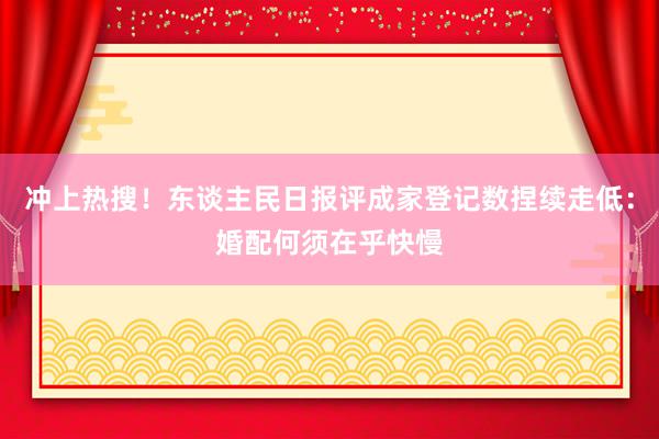 冲上热搜！东谈主民日报评成家登记数捏续走低：婚配何须在乎快慢