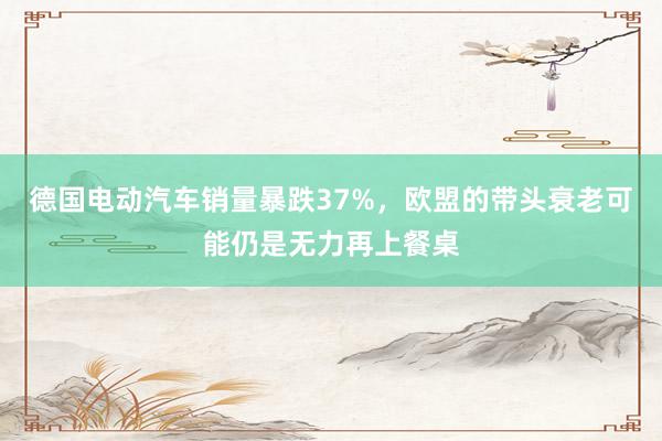 德国电动汽车销量暴跌37%，欧盟的带头衰老可能仍是无力再上餐桌