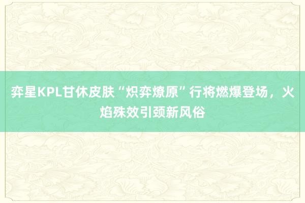 弈星KPL甘休皮肤“炽弈燎原”行将燃爆登场，火焰殊效引颈新风俗