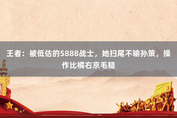 王者：被低估的5888战士，她扫尾不输孙策，操作比橘右京毛糙