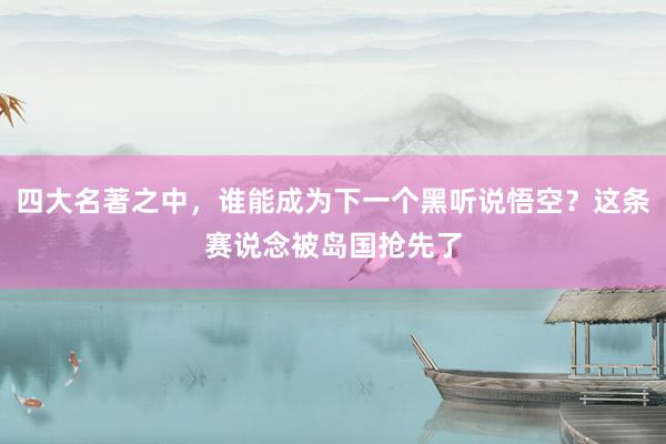 四大名著之中，谁能成为下一个黑听说悟空？这条赛说念被岛国抢先了