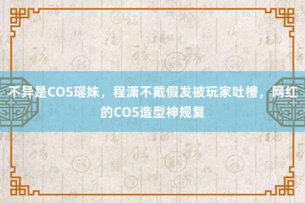 不异是COS瑶妹，程潇不戴假发被玩家吐槽，网红的COS造型神规复