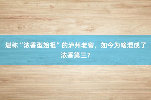 堪称“浓香型始祖”的泸州老窖，如今为啥混成了浓香第三？