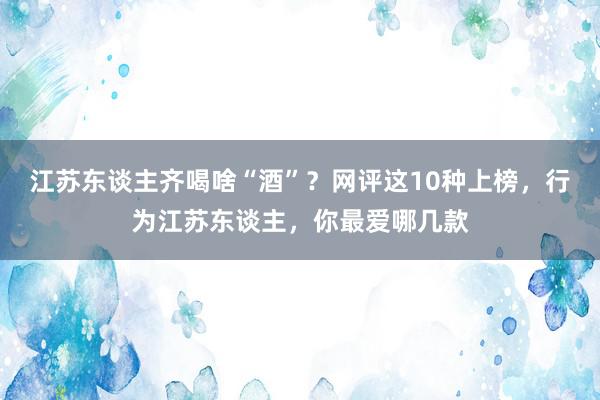 江苏东谈主齐喝啥“酒”？网评这10种上榜，行为江苏东谈主，你最爱哪几款