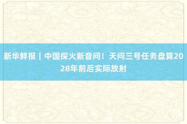 新华鲜报｜中国探火新音问！天问三号任务盘算2028年前后实际放射