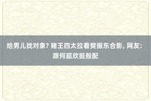 给男儿找对象? 赌王四太拉着樊振东合影, 网友: 跟何超欣挺般配