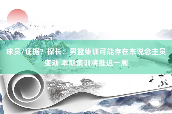 球员/证据？探长：男篮集训可能存在东说念主员变动 本期集训将推迟一周