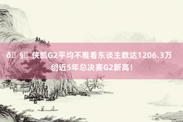 🧐侠凯G2平均不雅看东谈主数达1206.3万  创近5年总决赛G2新高！