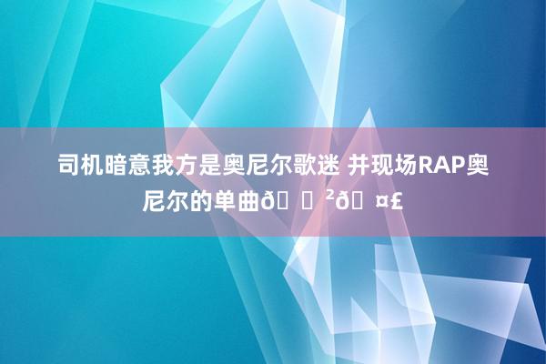 司机暗意我方是奥尼尔歌迷 并现场RAP奥尼尔的单曲😲🤣