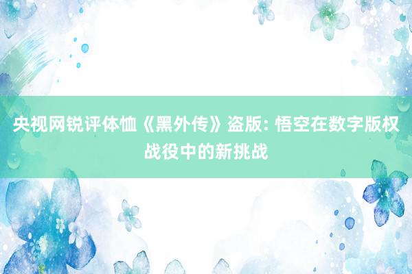 央视网锐评体恤《黑外传》盗版: 悟空在数字版权战役中的新挑战