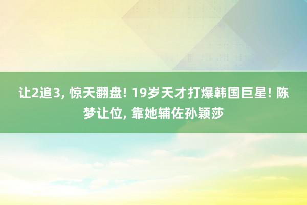 让2追3, 惊天翻盘! 19岁天才打爆韩国巨星! 陈梦让位, 靠她辅佐孙颖莎