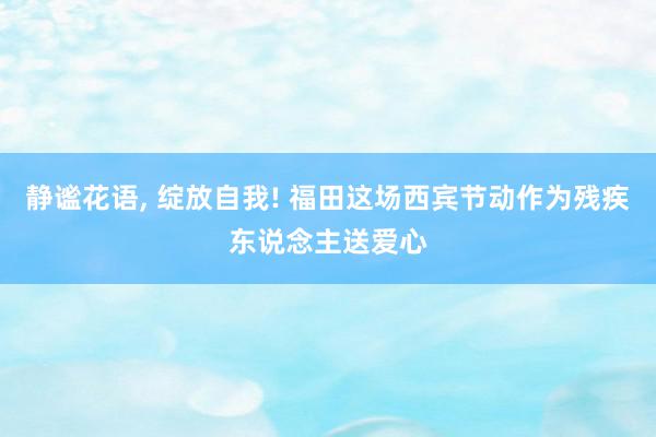 静谧花语, 绽放自我! 福田这场西宾节动作为残疾东说念主送爱心