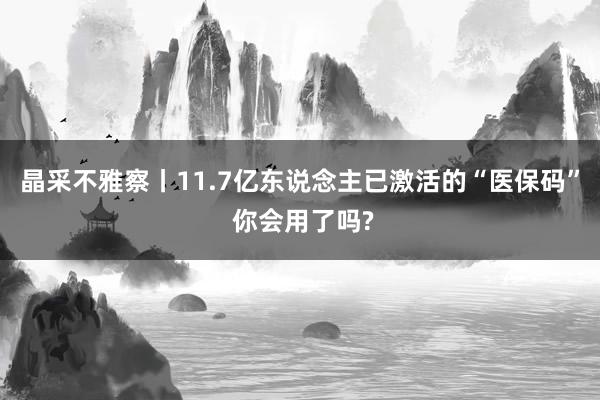 晶采不雅察丨11.7亿东说念主已激活的“医保码” 你会用了吗?