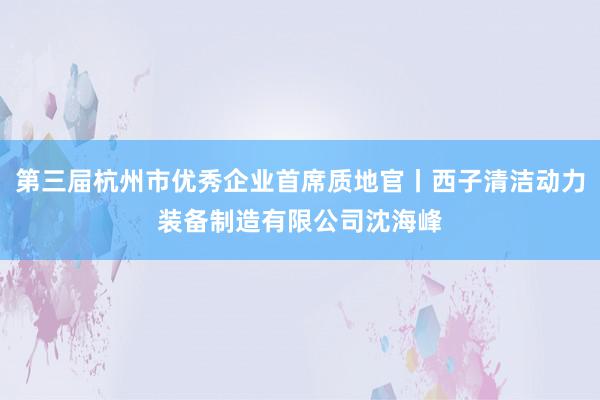 第三屇杭州市优秀企业首席质地官丨西子清洁动力装备制造有限公司沈海峰