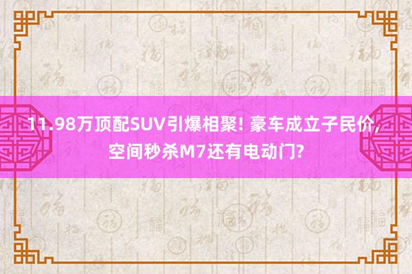 11.98万顶配SUV引爆相聚! 豪车成立子民价, 空间秒杀M7还有电动门?