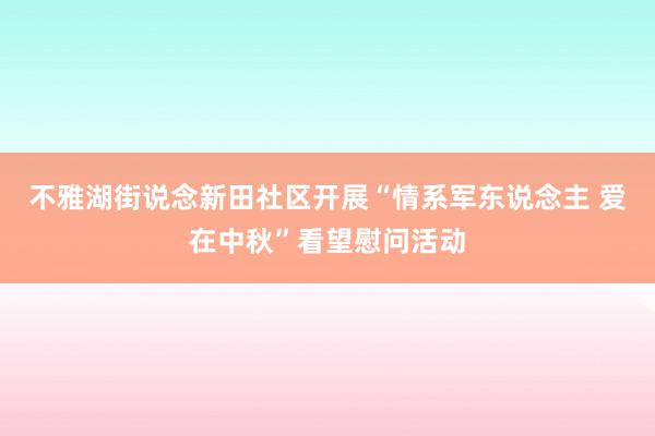 不雅湖街说念新田社区开展“情系军东说念主 爱在中秋”看望慰问活动