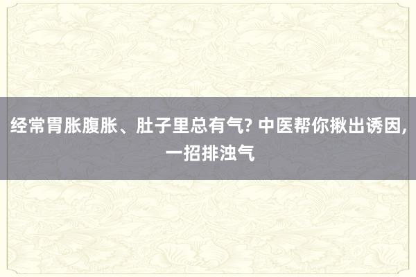 经常胃胀腹胀、肚子里总有气? 中医帮你揪出诱因, 一招排浊气