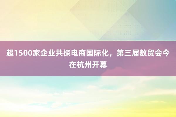 超1500家企业共探电商国际化，第三届数贸会今在杭州开幕