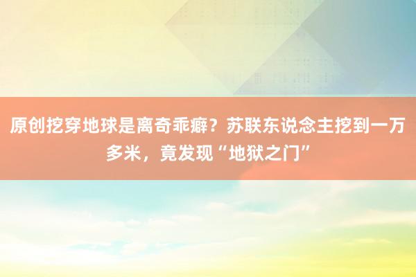 原创挖穿地球是离奇乖癖？苏联东说念主挖到一万多米，竟发现“地狱之门”