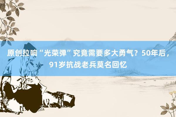 原创拉响“光荣弹”究竟需要多大勇气？50年后，91岁抗战老兵莫名回忆